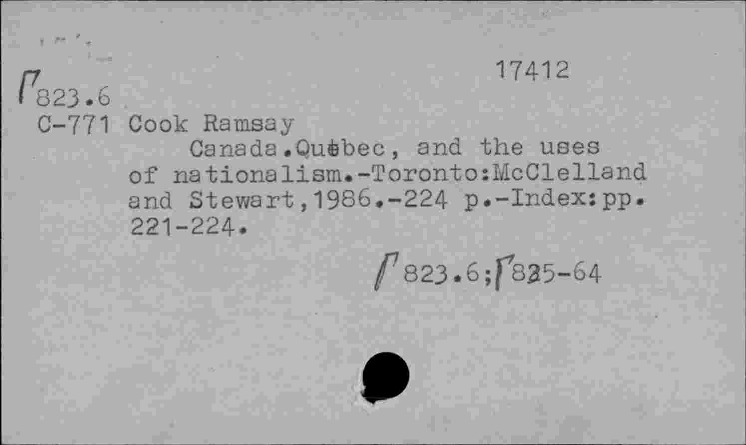 ﻿r	17412
823.6
C-771 Cook Ramsay
Canada.Québec, and the uses of nationalism.-Toronto:McClelland and Stewart,1986.-224 p.-Index:pp. 221-224.
/7823.6;f825-64